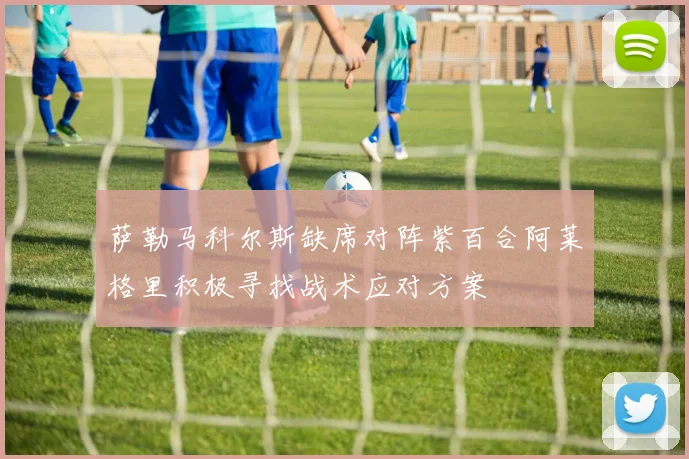 萨勒马科尔斯缺席对阵紫百合阿莱格里积极寻找战术应对方案