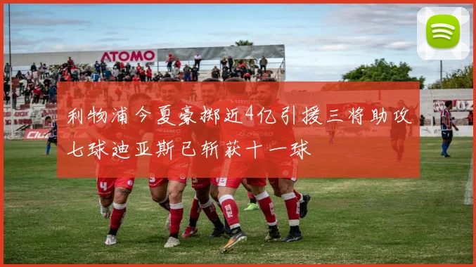 利物浦今夏豪掷近4亿引援三将助攻七球迪亚斯已斩获十一球