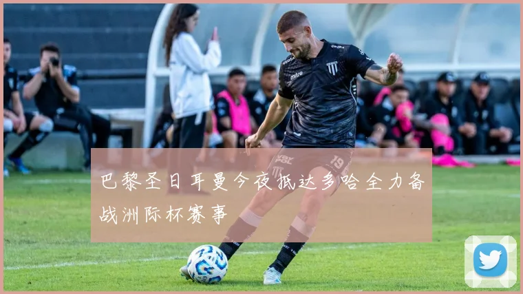 巴黎圣日耳曼今夜抵达多哈全力备战洲际杯赛事