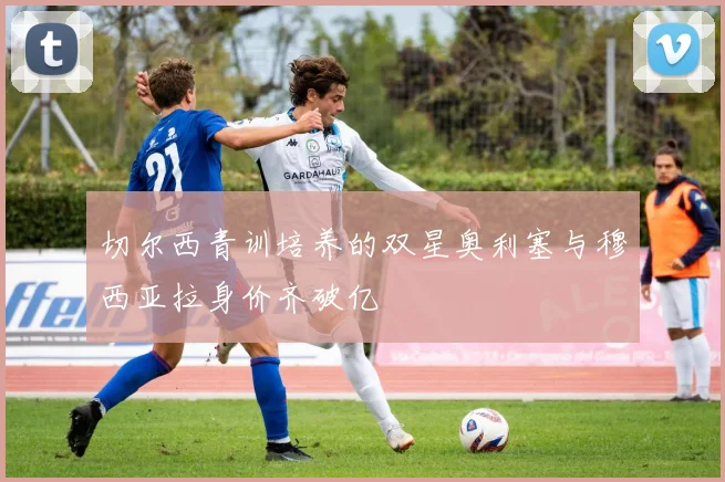 切尔西青训培养的双星奥利塞与穆西亚拉身价齐破亿