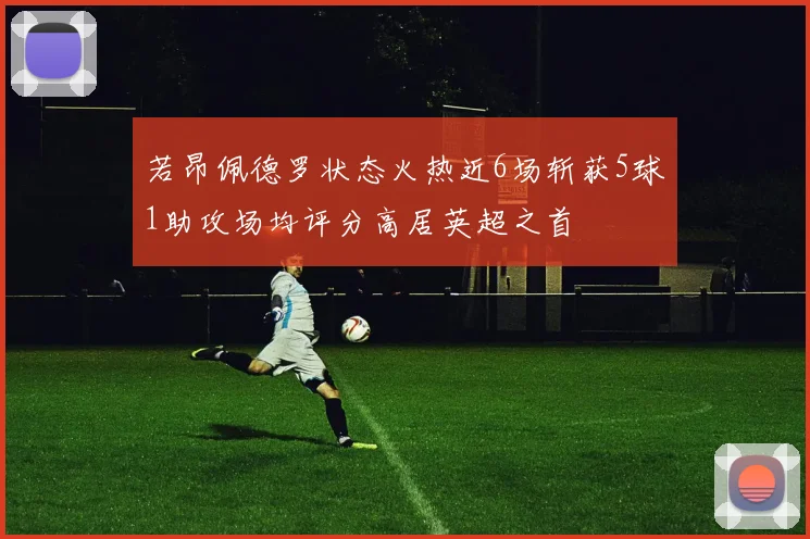 若昂佩德罗状态火热近6场斩获5球1助攻场均评分高居英超之首