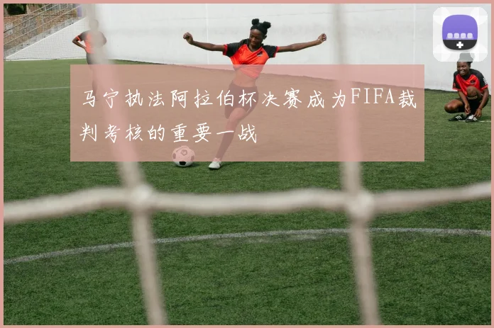 马宁执法阿拉伯杯决赛成为FIFA裁判考核的重要一战