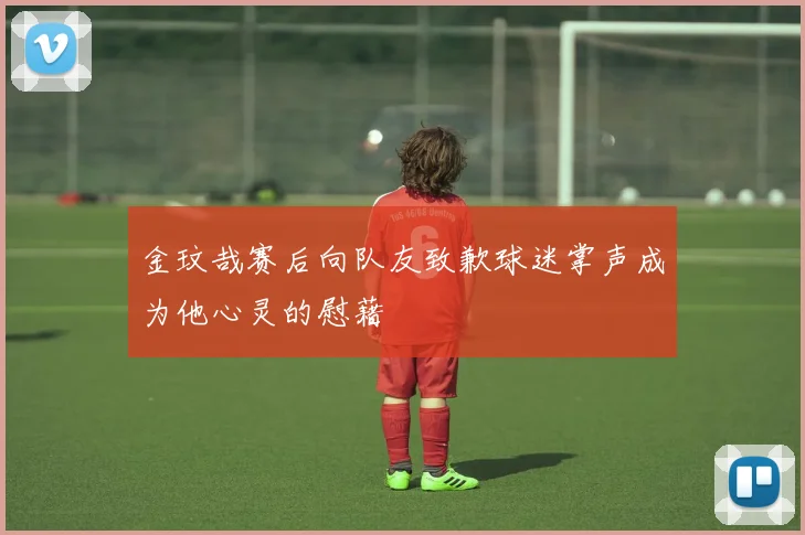 金玟哉赛后向队友致歉球迷掌声成为他心灵的慰藉