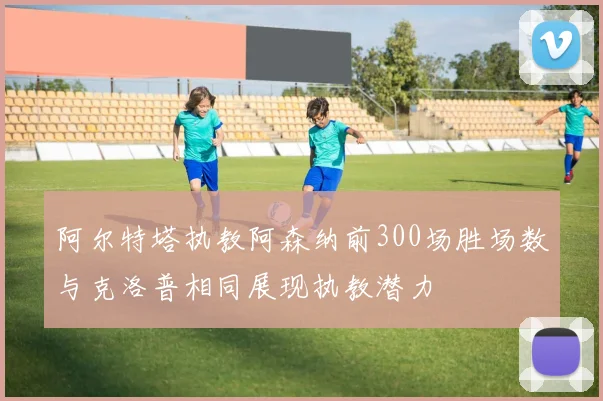 阿尔特塔执教阿森纳前300场胜场数与克洛普相同展现执教潜力
