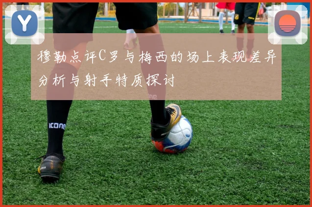 穆勒点评C罗与梅西的场上表现差异分析与射手特质探讨