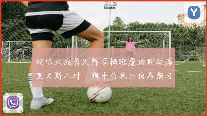 湖绿大战首发阵容揭晓詹姆斯缺席里夫斯八村塁携手对抗杰伦布朗与怀特