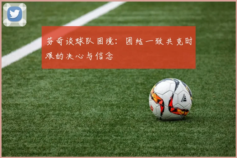 芬奇谈球队困境：团结一致共克时艰的决心与信念