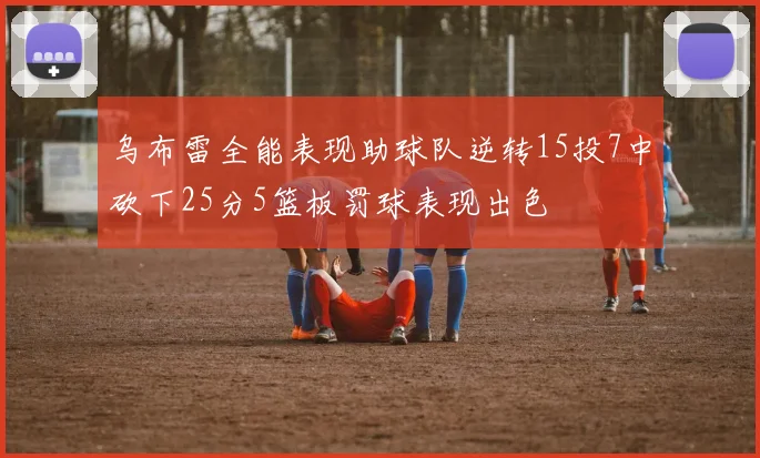 乌布雷全能表现助球队逆转15投7中砍下25分5篮板罚球表现出色
