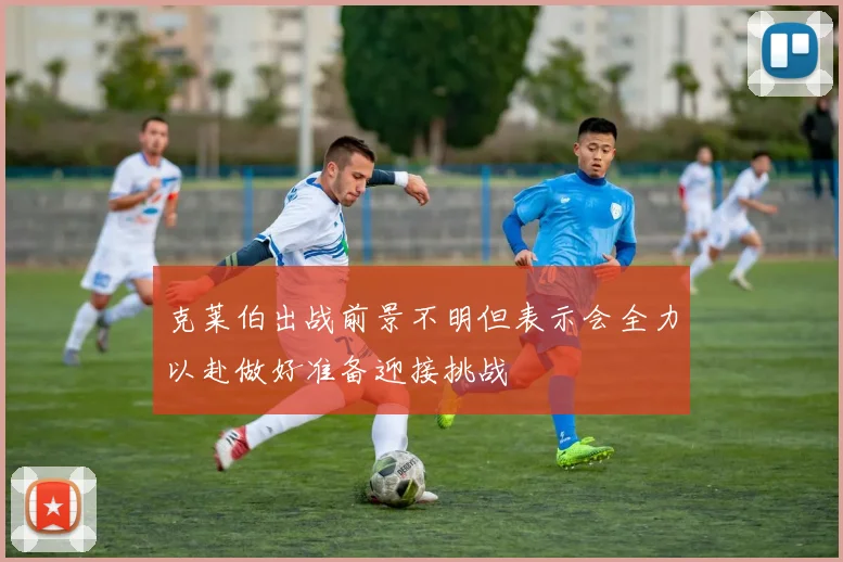 克莱伯出战前景不明但表示会全力以赴做好准备迎接挑战