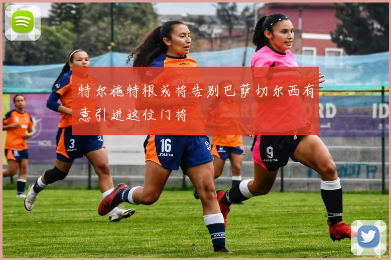 特尔施特根或将告别巴萨切尔西有意引进这位门将