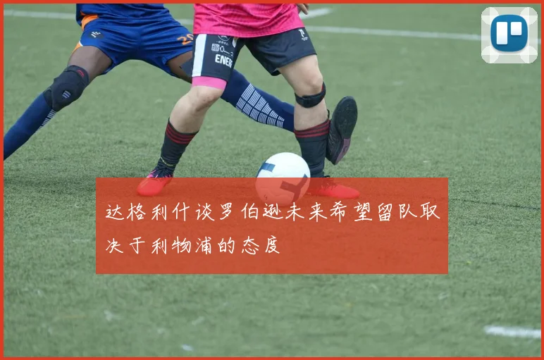 达格利什谈罗伯逊未来希望留队取决于利物浦的态度