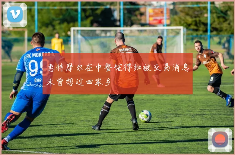惠特摩尔在中餐馆得知被交易消息未曾想过回家乡