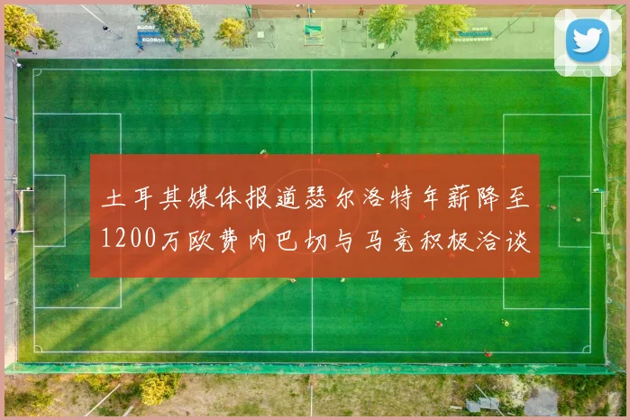 土耳其媒体报道瑟尔洛特年薪降至1200万欧费内巴切与马竞积极洽谈