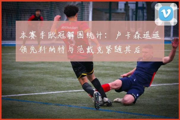 本赛季欧冠解围统计：卢卡森遥遥领先科纳特与范戴克紧随其后