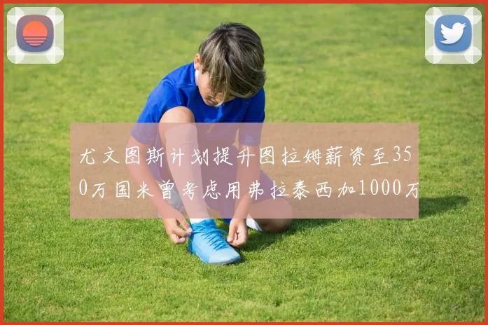 尤文图斯计划提升图拉姆薪资至350万国米曾考虑用弗拉泰西加1000万交易