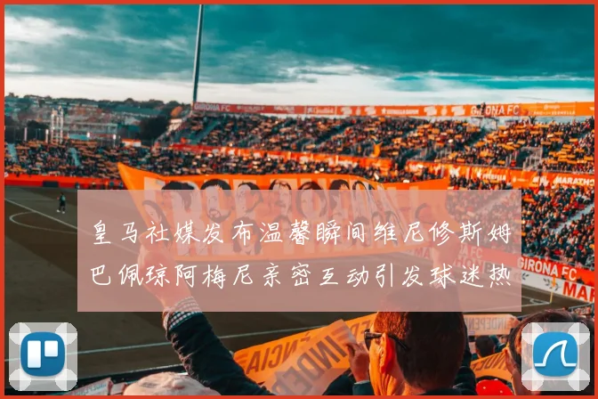 皇马社媒发布温馨瞬间维尼修斯姆巴佩琼阿梅尼亲密互动引发球迷热议