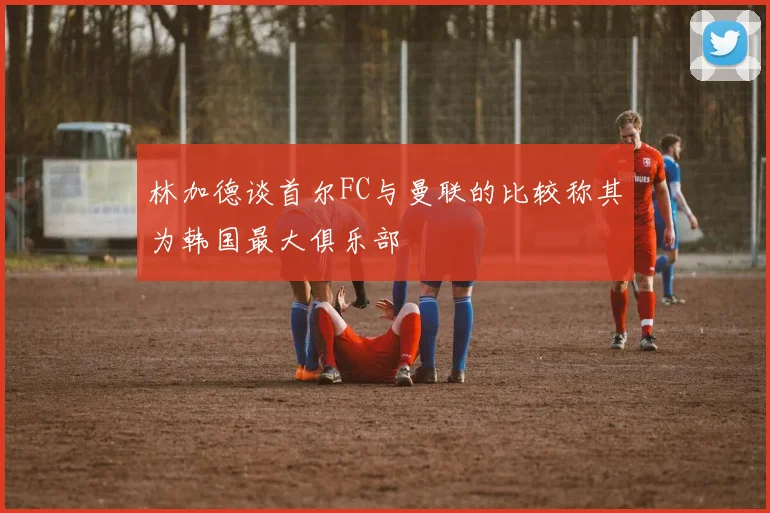 林加德谈首尔FC与曼联的比较称其为韩国最大俱乐部