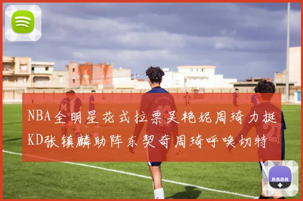 NBA全明星花式拉票吴艳妮周琦力挺KD张镇麟助阵东契奇周琦呼唤切特共襄盛举