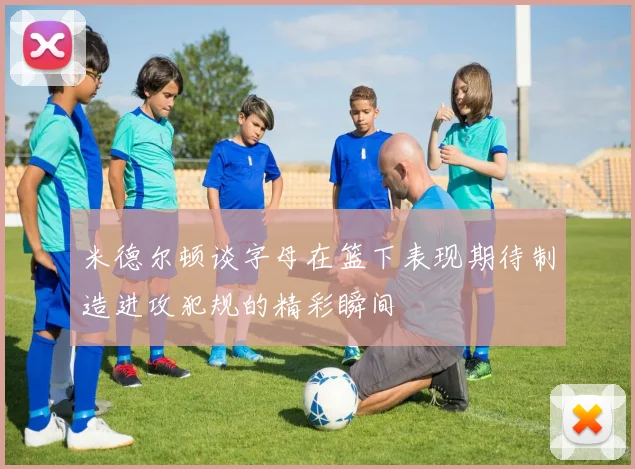 米德尔顿谈字母在篮下表现期待制造进攻犯规的精彩瞬间