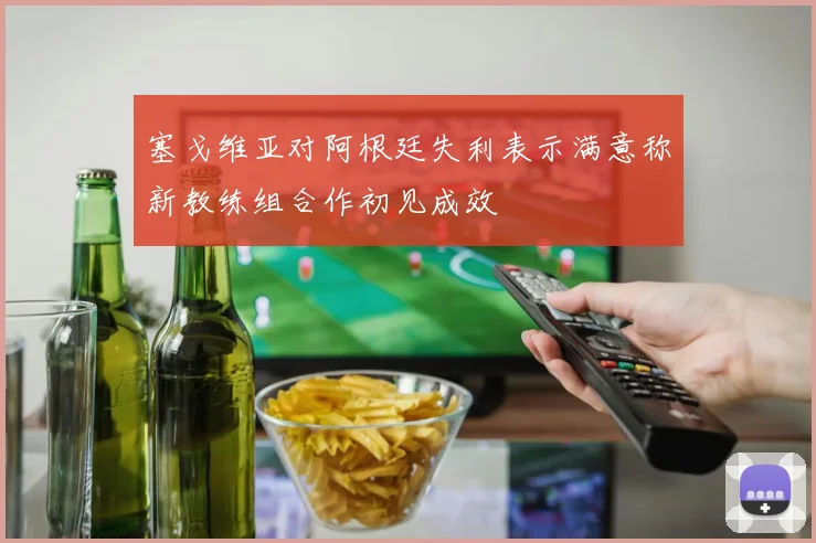 塞戈维亚对阿根廷失利表示满意称新教练组合作初见成效