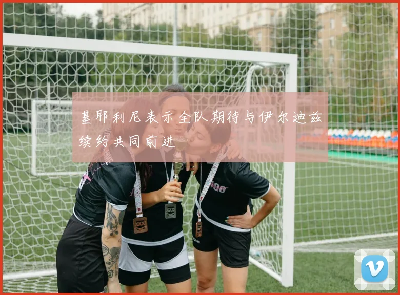 基耶利尼表示全队期待与伊尔迪兹续约共同前进