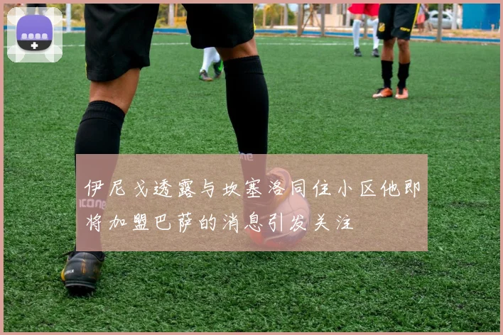 伊尼戈透露与坎塞洛同住小区他即将加盟巴萨的消息引发关注
