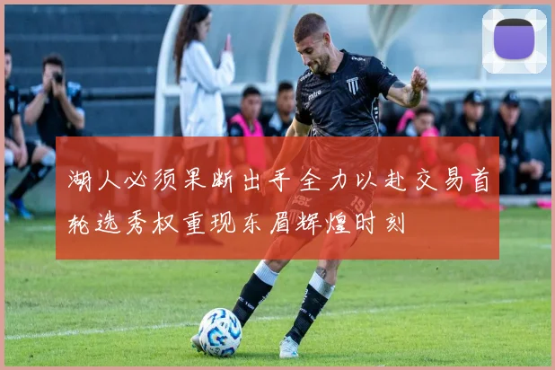 湖人必须果断出手全力以赴交易首轮选秀权重现东眉辉煌时刻
