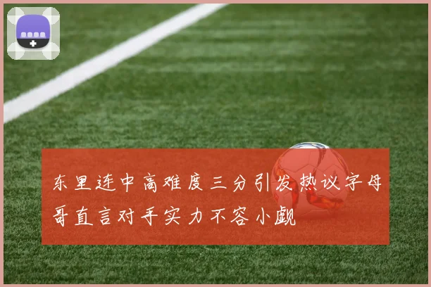 东里连中高难度三分引发热议字母哥直言对手实力不容小觑